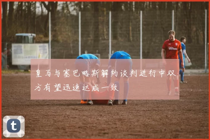 皇马与塞巴略斯解约谈判进行中双方有望迅速达成一致
