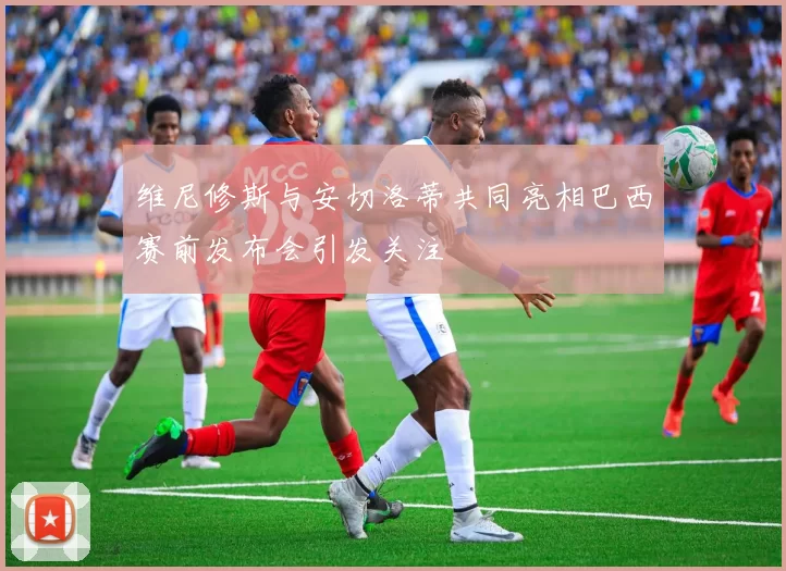 维尼修斯与安切洛蒂共同亮相巴西赛前发布会引发关注