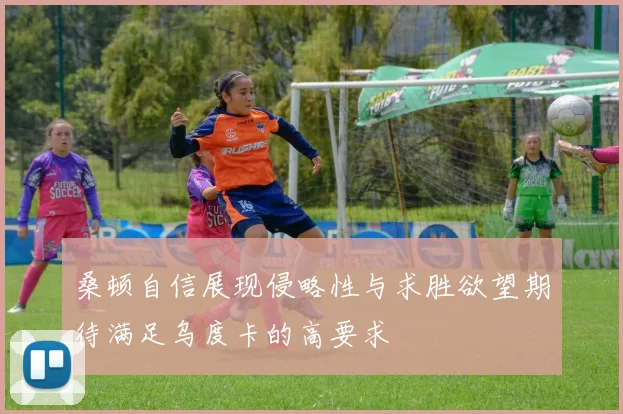 桑顿自信展现侵略性与求胜欲望期待满足乌度卡的高要求