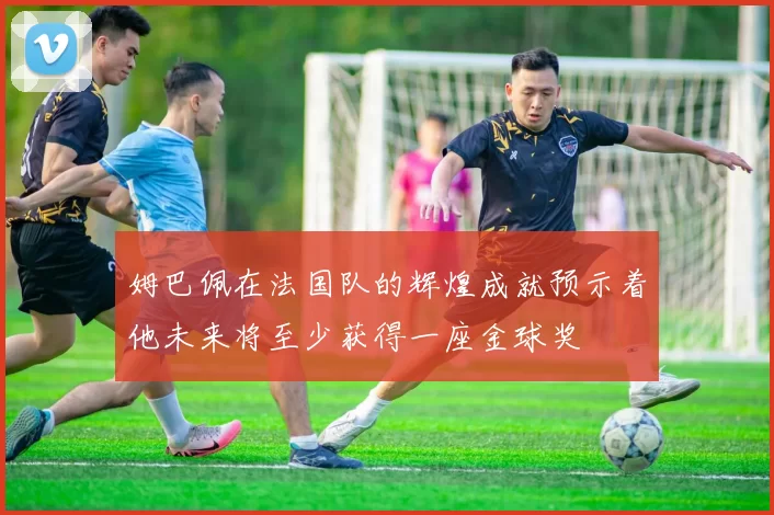 姆巴佩在法国队的辉煌成就预示着他未来将至少获得一座金球奖