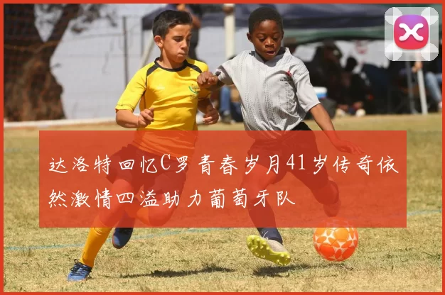 达洛特回忆C罗青春岁月41岁传奇依然激情四溢助力葡萄牙队