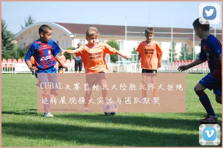CUBAL决赛首轮北大险胜北师大拒绝逆转展现强大实力与团队默契