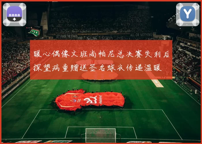 暖心偶像文班尚帕尼总决赛失利后探望病童赠送签名球衣传递温暖