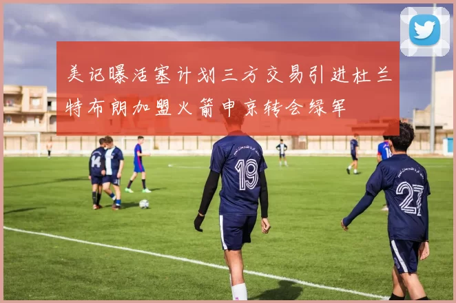 美记曝活塞计划三方交易引进杜兰特布朗加盟火箭申京转会绿军